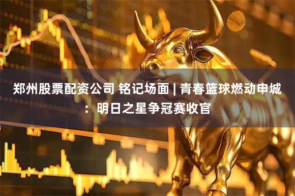郑州股票配资公司 铭记场面 | 青春篮球燃动申城：明日之星争冠赛收官